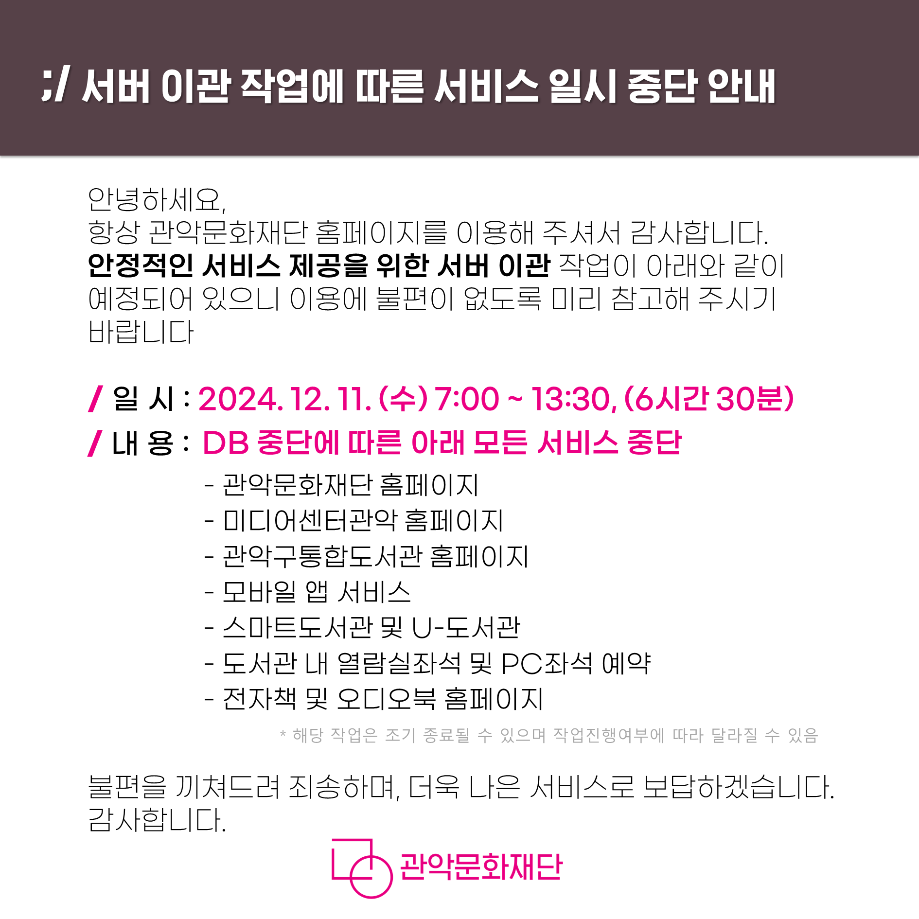 서버 이관 작업에 따른 서비스 일시 중단 안내  안녕하세요. 항상 관악문화재단 홈페이지를 이용해 주셔서 감사합니다. 안정적인 서비스 제공을 위한 서버 이관 작업이 아래와 같이 예정되어 있으니 이용에 불편이 없도록 미리 참고해 주시기 바랍니다.  일시 : 2024.12.11(수) 7:00 ~ 13:30(6시간 30분) 내용 : DB 중단에 따른 아래 모든 서비스 중단           -관악문화재단 홈페이지           -미디어센터관악 홈페이지           -관악구통합도서관 홈페이지           -모바일 앱 서비스           -스마트도서관 및 U-도서관           -도서관 내 열람실 좌석 및 PC좌석 예약           -전자책 및 오디오북 홈페이지  *해당 작업은 조기 종료될 수 있으며 작업진행여부에 따라 달라질 수 있음 불편을 끼쳐드려 죄송하며, 더욱 나은 서비스로 보답하겠습니다.