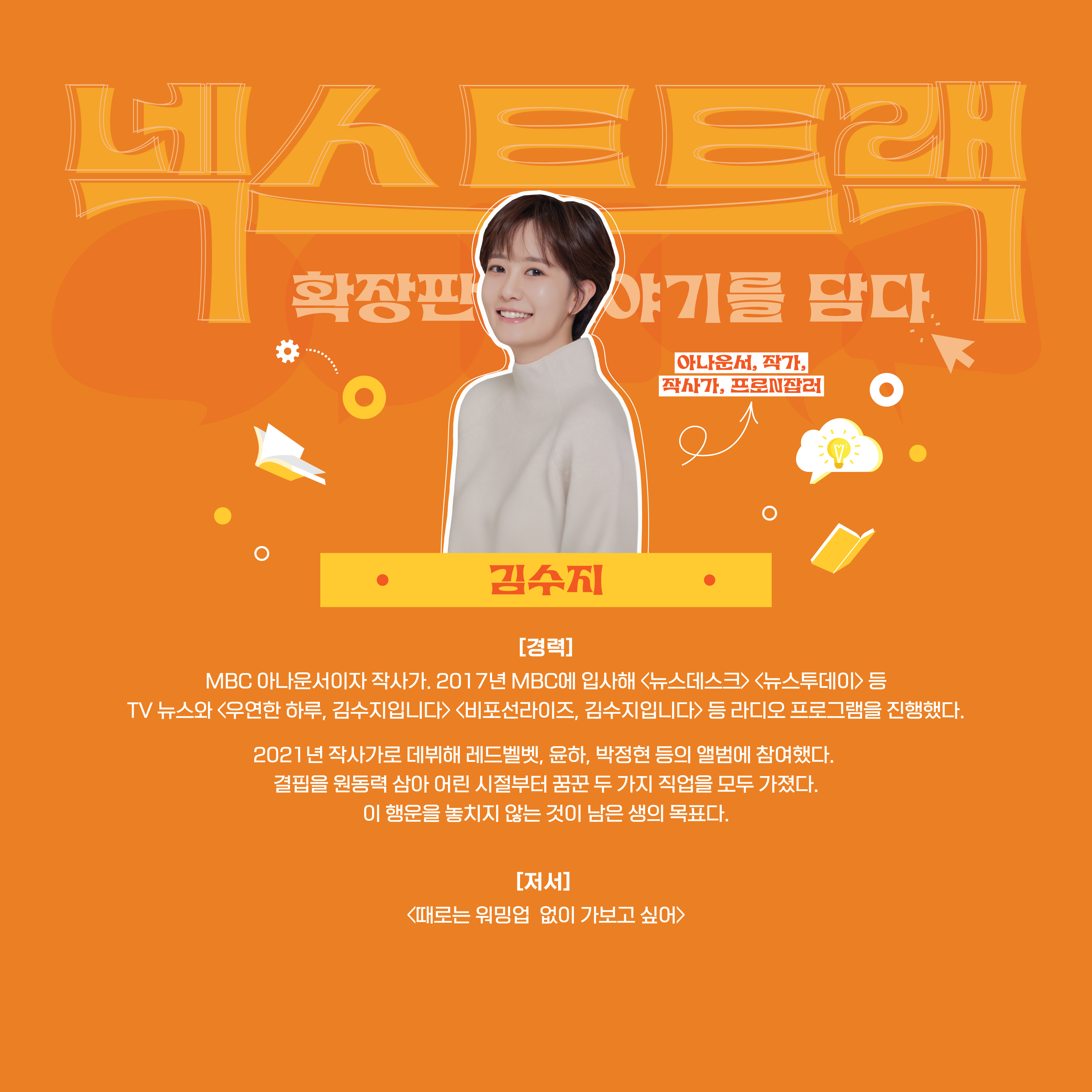 넥스트트랙 확장판 : 이야기를 담다 김수지 : 아나운서, 작가, 작사가, 프로N잡러   [경력] MBC 아나운서이자 작사가. 2017년 MBC에 입사해 <뉴스데스크><뉴스투데이> 등 TV 뉴스와<우연한 하루, 김수지입니다><비포선라이즈, 김수지입니다> 등 라디오 프로그램을 진행했다.  2021년 작사가로 데부해 레드벨벳, 윤하, 박정현 등의 앨범에 참여했다. 결핍을 원동력 삼아 어린 시절부터 꿈꾼 두 가지 직업을 모두 가졌다. 이 행운을 놓치지 않는 것이 남은 생의 목표다.  [저서] <때로는 워밍업 없이 가보고 싶어>