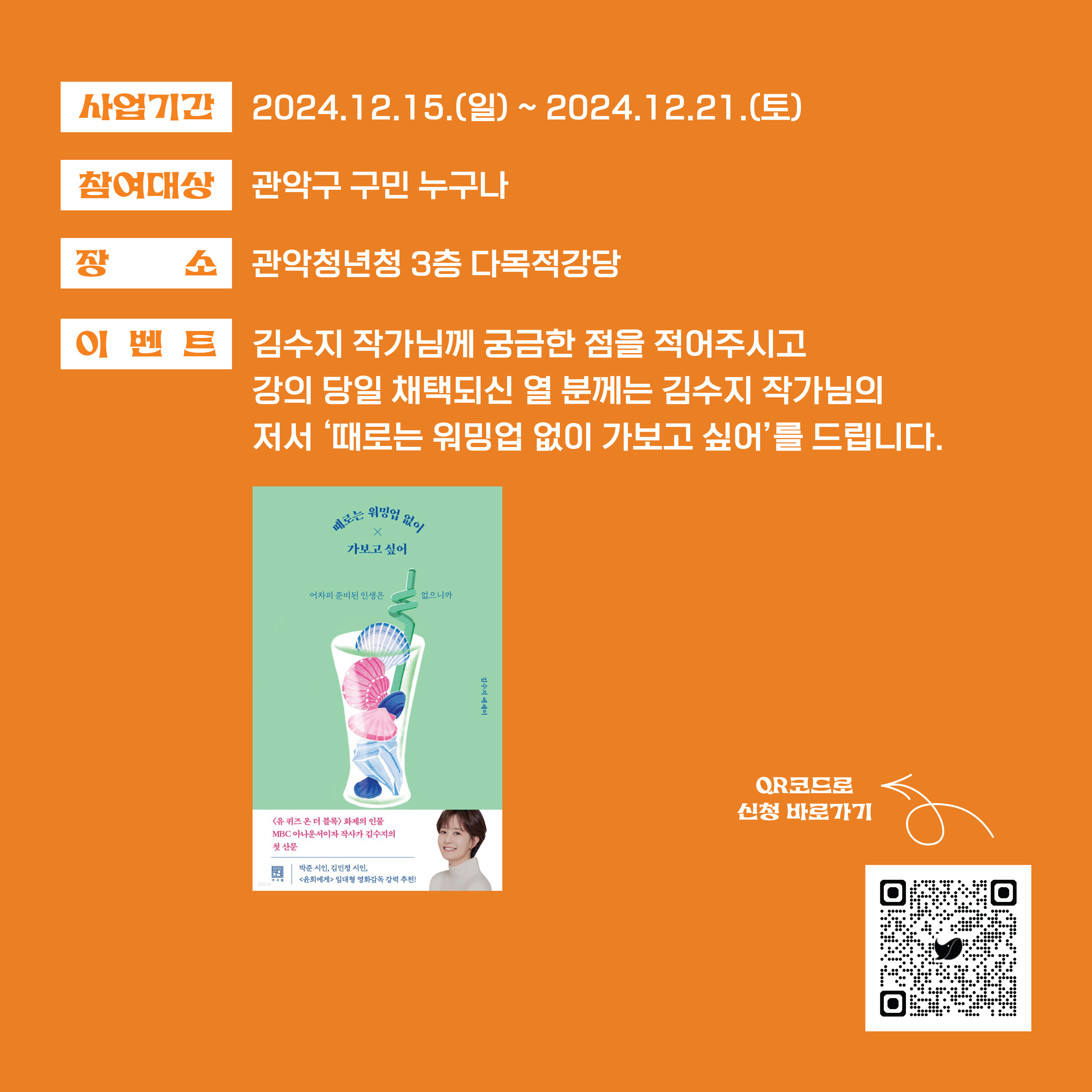 사업기간 : 2024.12.15.(일) ~ 2024.12.21.(토) 참여대상 : 관악구 구민 누구나 장소 : 관악청년청 3층 다목적강당 이벤트 : 김수지 작가님께 궁금한 점을 적어주시고 강의 당일 채택되신 열 분께는 김수지 작가님의 저서 '때로는 워밍업 없이 가보고 싶어'를 드립니다.  김수지 저서 <때로는 워밍업 업이X가보고 싶어>  Q.R코드로 신청 바로가기