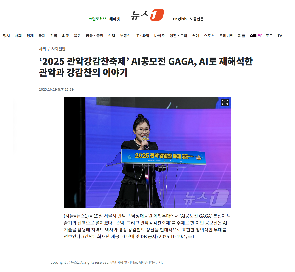 크립토허브 | 해피펫 뉴스1 English | 노동신문 정치 사회 경제 국제 전국 외교 북한 금융 · 증권 산업 부동산 IT· 과학 바이오 생활 · 문화 연예 스포츠 오피니언 피플 스타1픽 포토 TV 사회 / 사회일반 '2025 관악강감찬축제' AI공모전 GAGA, AI로 재해석한 관악과 강감찬의 이야기 2025.10.19 오후 11:39 2025 관악 강감찬축제 (서울=뉴스1) = 19일 서울시 관악구 낙성대공원 메인무대에서 'AI공모전 GAGA' 본선이 박 슬기의 진행으로 펼쳐졌다. '관악, 그리고 관악강감찬축제'를 주제로 한 이번 공모전은 AI 기술을 활용해 지역의 역사와 명장 강감찬의 정신을 현대적으로 표현한 창의적인 무대를 선보였다. (관악문화재단 제공. 재판매 및 DB 금지) 2025.10.19/뉴스1 Copyright 뉴스1. All rights reserved. 무단 사용 및 재배포, AI학습 활용 금지.